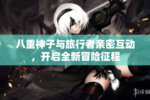 八重神子与旅行者亲密互动，开启全新冒险征程