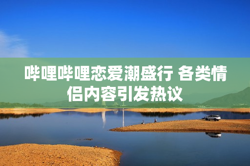 哔哩哔哩恋爱潮盛行 各类情侣内容引发热议