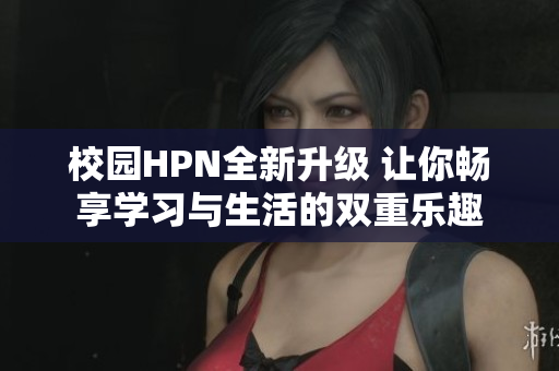 校园HPN全新升级 让你畅享学习与生活的双重乐趣