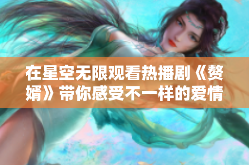 在星空无限观看热播剧《赘婿》带你感受不一样的爱情故事