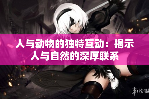 人与动物的独特互动：揭示人与自然的深厚联系