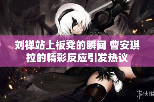 刘禅站上板凳的瞬间 曹安琪拉的精彩反应引发热议