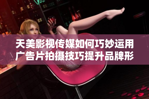 天美影视传媒如何巧妙运用广告片拍摄技巧提升品牌形象