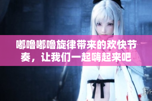 嘟噜嘟噜旋律带来的欢快节奏，让我们一起嗨起来吧