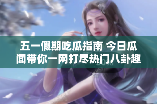 五一假期吃瓜指南 今日瓜闻带你一网打尽热门八卦趣事