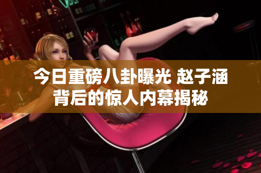 今日重磅八卦曝光 赵子涵背后的惊人内幕揭秘