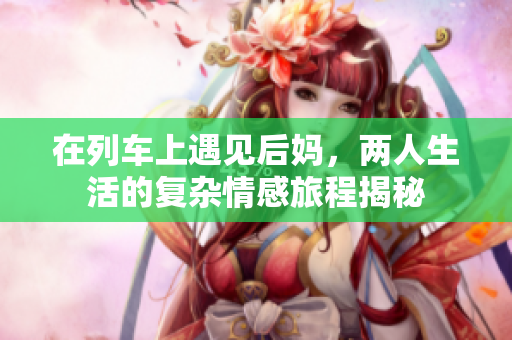 在列车上遇见后妈，两人生活的复杂情感旅程揭秘