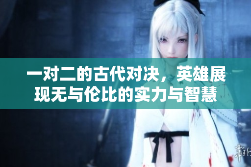 一对二的古代对决，英雄展现无与伦比的实力与智慧