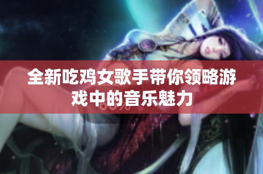全新吃鸡女歌手带你领略游戏中的音乐魅力