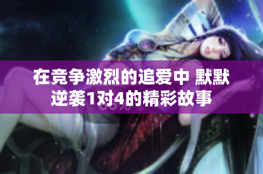 在竞争激烈的追爱中 默默逆袭1对4的精彩故事