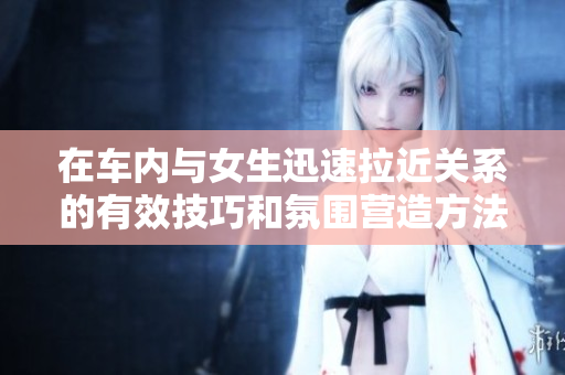 在车内与女生迅速拉近关系的有效技巧和氛围营造方法