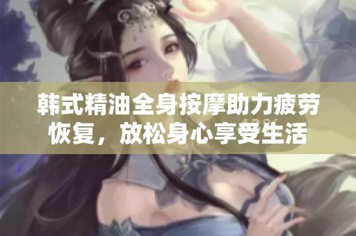 韩式精油全身按摩助力疲劳恢复，放松身心享受生活