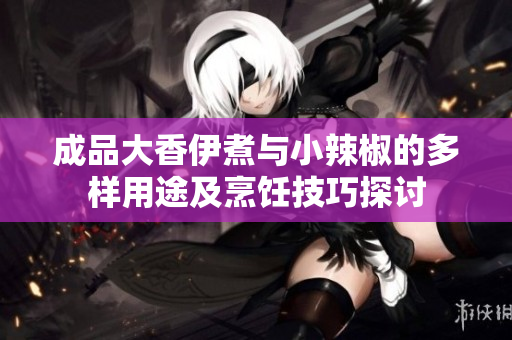 成品大香伊煮与小辣椒的多样用途及烹饪技巧探讨