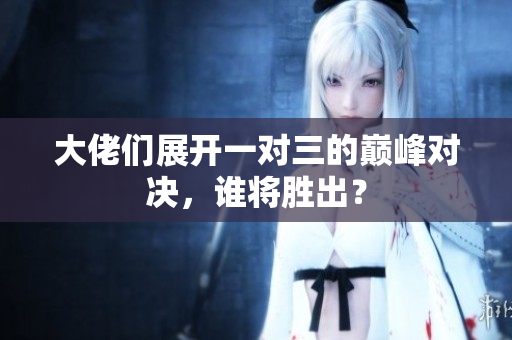 大佬们展开一对三的巅峰对决，谁将胜出？