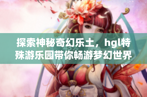 探索神秘奇幻乐土，hgl特殊游乐园带你畅游梦幻世界