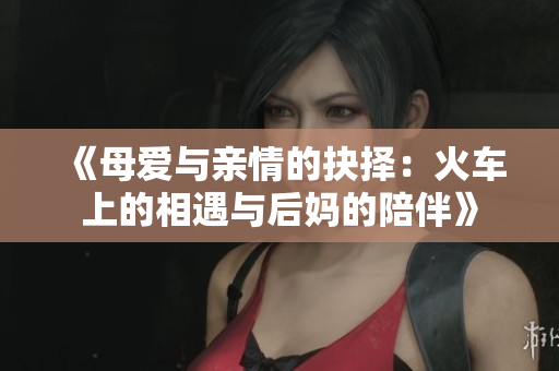 《母爱与亲情的抉择：火车上的相遇与后妈的陪伴》