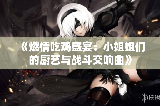 《燃情吃鸡盛宴：小姐姐们的厨艺与战斗交响曲》
