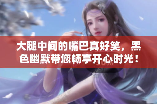 大腿中间的嘴巴真好笑，黑色幽默带您畅享开心时光！