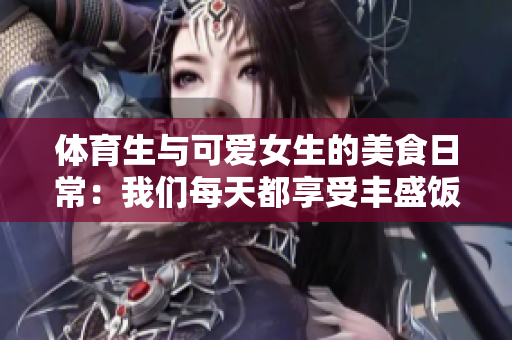 体育生与可爱女生的美食日常：我们每天都享受丰盛饭菜