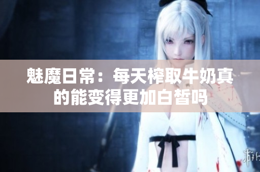 魅魔日常：每天榨取牛奶真的能变得更加白皙吗