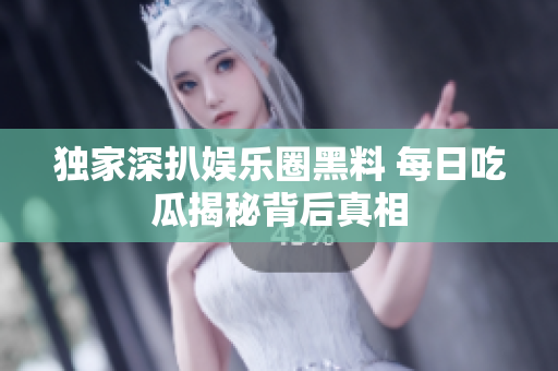 独家深扒娱乐圈黑料 每日吃瓜揭秘背后真相