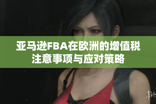 亚马逊FBA在欧洲的增值税注意事项与应对策略