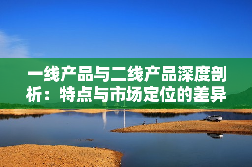 一线产品与二线产品深度剖析：特点与市场定位的差异探讨
