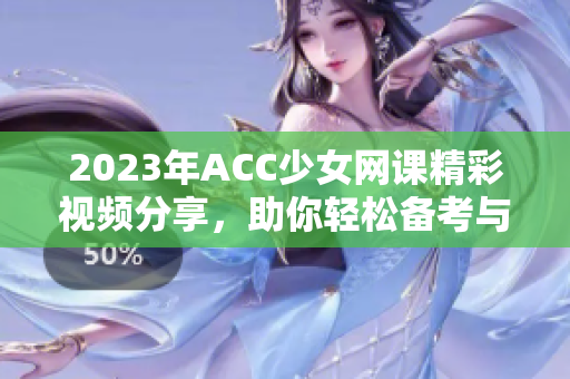 2023年ACC少女网课精彩视频分享，助你轻松备考与学习