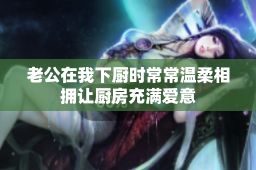 老公在我下厨时常常温柔相拥让厨房充满爱意