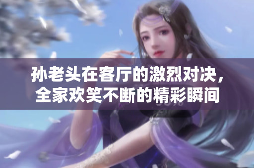 孙老头在客厅的激烈对决，全家欢笑不断的精彩瞬间