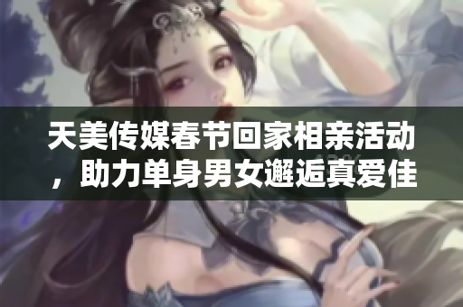 天美传媒春节回家相亲活动，助力单身男女邂逅真爱佳缘