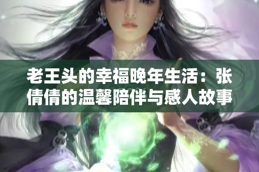 老王头的幸福晚年生活：张倩倩的温馨陪伴与感人故事