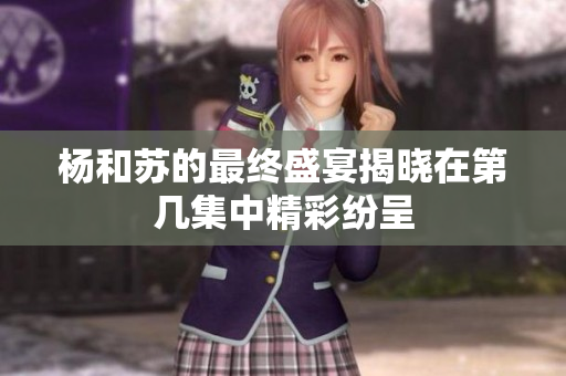 杨和苏的最终盛宴揭晓在第几集中精彩纷呈