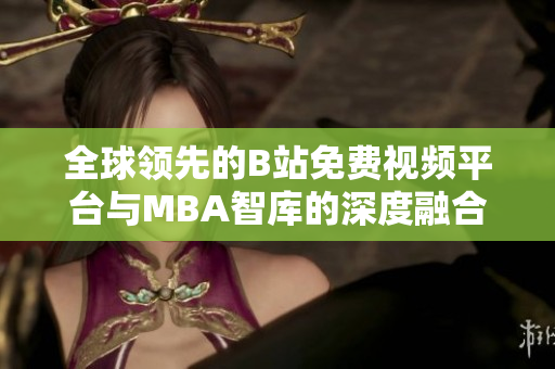 全球领先的B站免费视频平台与MBA智库的深度融合解析