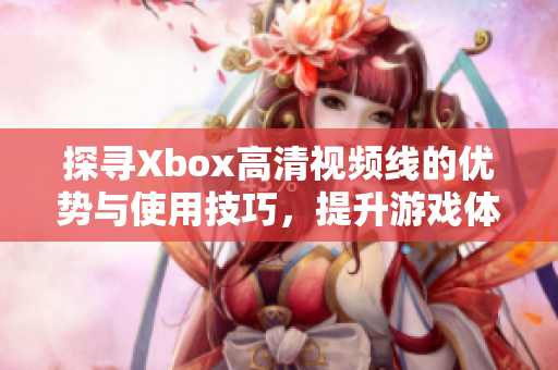 探寻Xbox高清视频线的优势与使用技巧，提升游戏体验