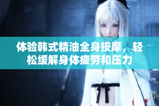 体验韩式精油全身按摩，轻松缓解身体疲劳和压力