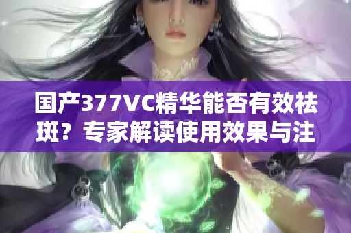 国产377VC精华能否有效祛斑？专家解读使用效果与注意事项