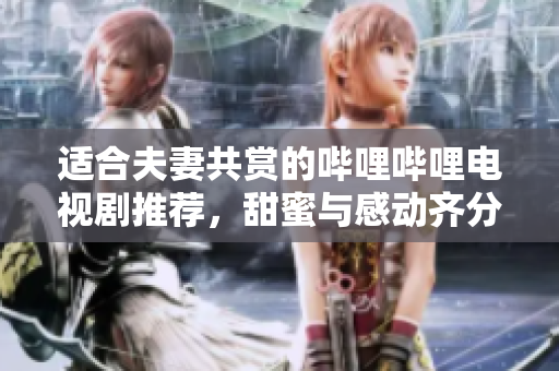 适合夫妻共赏的哔哩哔哩电视剧推荐，甜蜜与感动齐分享