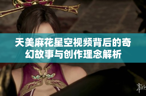 天美麻花星空视频背后的奇幻故事与创作理念解析