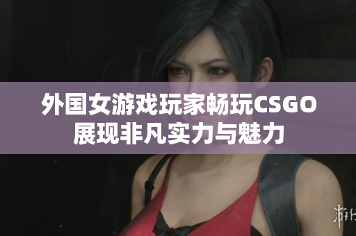 外国女游戏玩家畅玩CSGO展现非凡实力与魅力