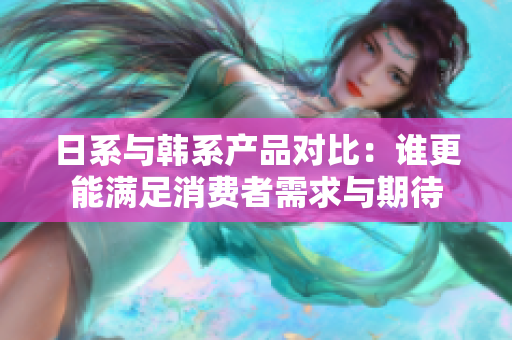 日系与韩系产品对比：谁更能满足消费者需求与期待