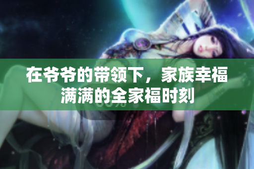 在爷爷的带领下，家族幸福满满的全家福时刻