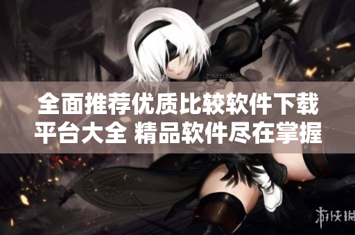 全面推荐优质比较软件下载平台大全 精品软件尽在掌握中