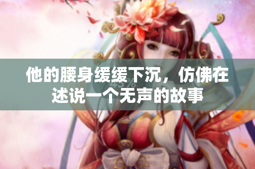 他的腰身缓缓下沉，仿佛在述说一个无声的故事