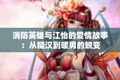 消防英雄与江怡的爱情故事：从糙汉到暖男的蜕变