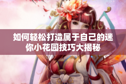 如何轻松打造属于自己的迷你小花园技巧大揭秘