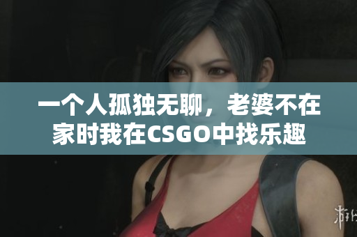 一个人孤独无聊，老婆不在家时我在CSGO中找乐趣