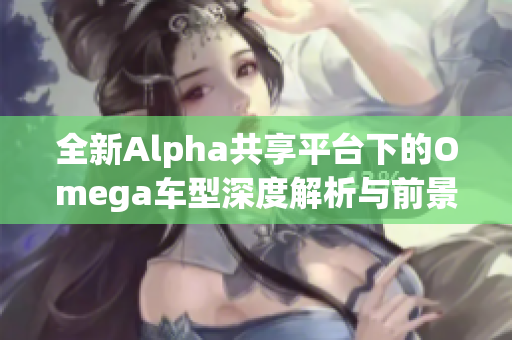 全新Alpha共享平台下的Omega车型深度解析与前景展望