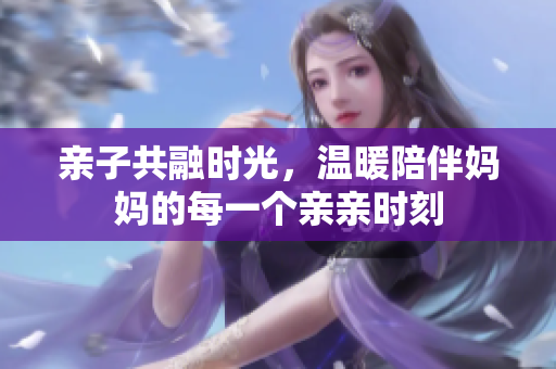 亲子共融时光，温暖陪伴妈妈的每一个亲亲时刻