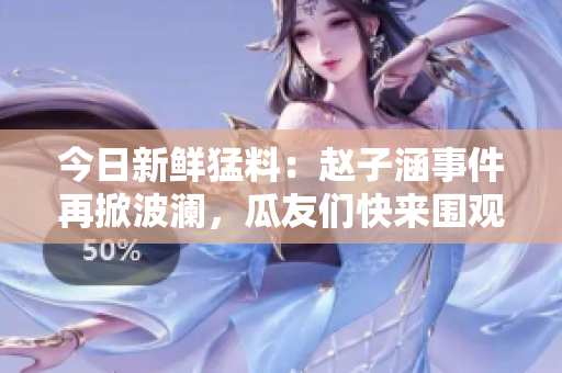 今日新鲜猛料：赵子涵事件再掀波澜，瓜友们快来围观！